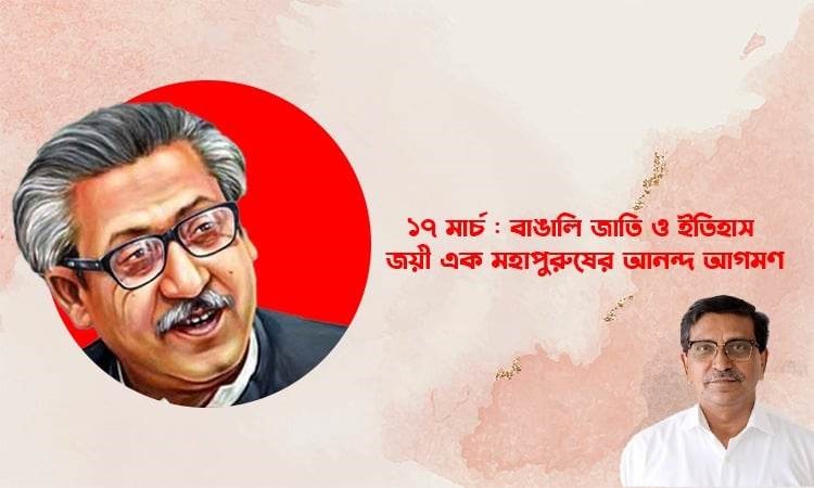 ১৭ মার্চ : বাঙা‌লি জাতি ও ইতিহাস জয়ী এক মহাপুরুষের আনন্দ আগমণ